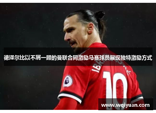 德泽尔比以不屑一顾的曼联合同激励马赛球员展现独特激励方式